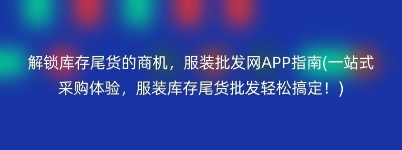 解锁库存尾货的商机，服装批发网APP指南(一站式采购体验，服装库存尾货批发轻松搞定！)