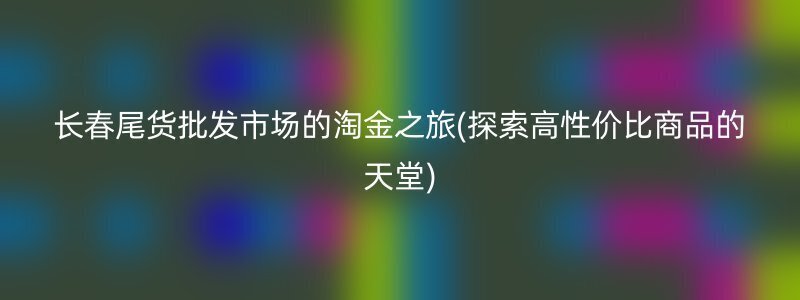 长春尾货批发市场的淘金之旅(探索高性价比商品的天堂)