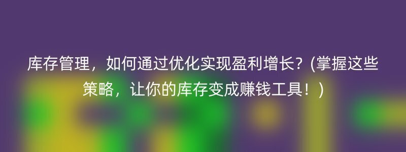 库存管理，如何通过优化实现盈利增长？(掌握这些策略，让你的库存变成赚钱工具！)