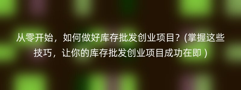 从零开始，如何做好库存批发创业项目？(掌握这些技巧，让你的库存批发创业项目成功在即 )