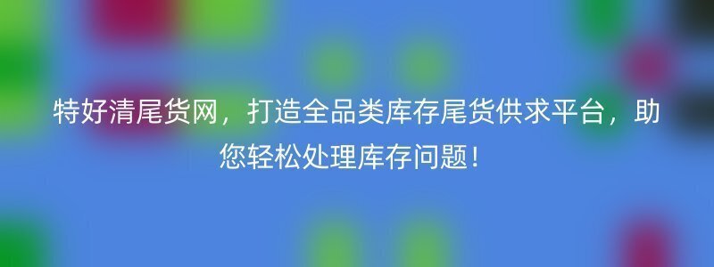 特好清尾货网，打造全品类库存尾货供求平台，助您轻松处理库存问题！