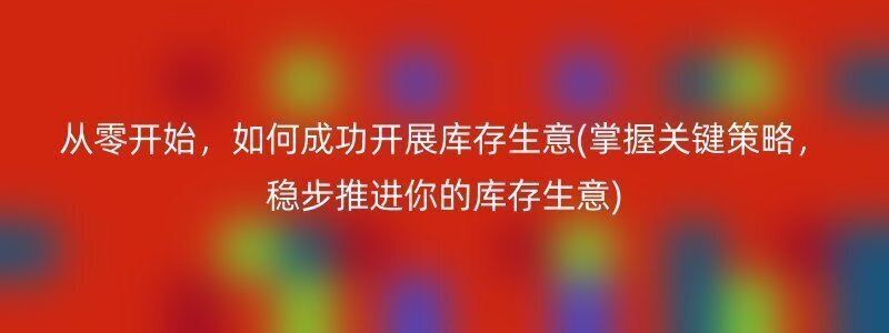 从零开始，如何成功开展库存生意(掌握关键策略，稳步推进你的库存生意)