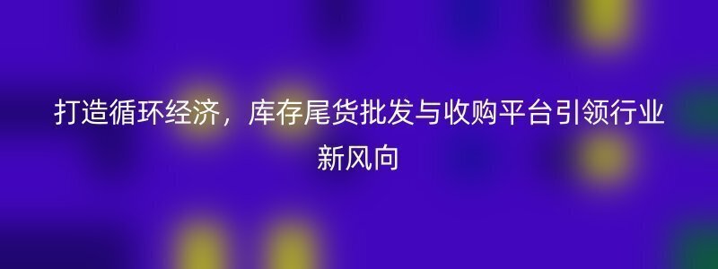 打造循环经济，库存尾货批发与收购平台引领行业新风向