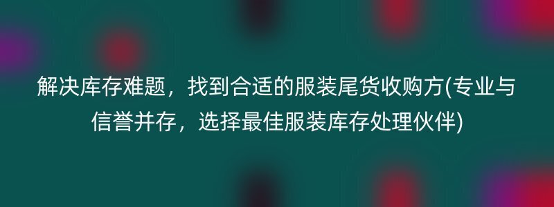 解决库存难题，找到合适的服装尾货收购方(专业与信誉并存，选择最佳服装库存处理伙伴)