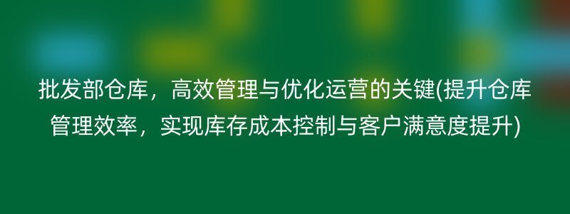 批发部仓库，高效管理与优化运营的关键(提升仓库管理效率，实现库存成本控制与客户满意度提升)