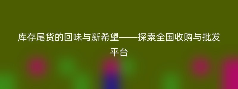 库存尾货的回味与新希望——探索全国收购与批发平台