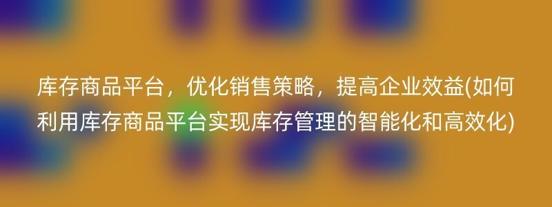 库存商品平台，优化销售策略，提高企业效益(如何利用库存商品平台实现库存管理的智能化和高效化)