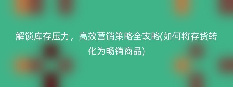 解锁库存压力，高效营销策略全攻略(如何将存货转化为畅销商品)