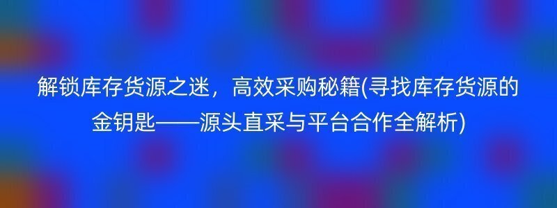 解锁库存货源之迷，高效采购秘籍(寻找库存货源的金钥匙——源头直采与平台合作全解析)