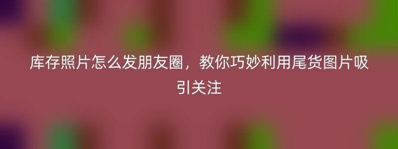 库存照片怎么发朋友圈，教你巧妙利用尾货图片吸引关注