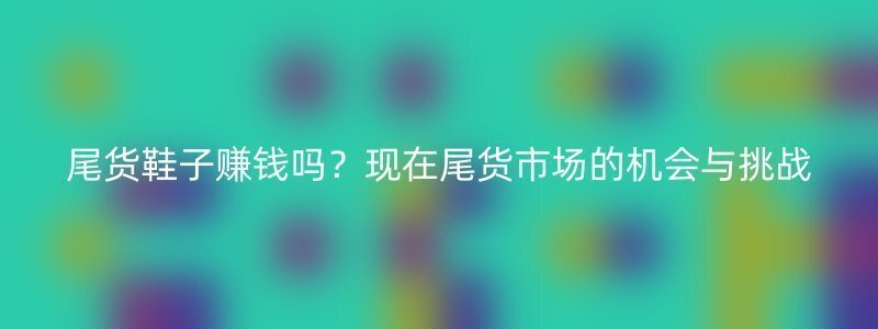 尾货鞋子赚钱吗？现在尾货市场的机会与挑战