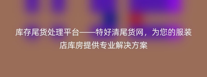 库存尾货处理平台——特好清尾货网，为您的服装店库房提供专业解决方案