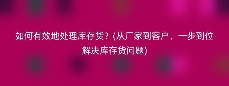 如何有效地处理库存货？(从厂家到客户，一步到位解决库存货问题)