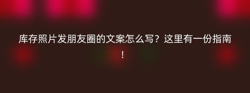 库存照片发朋友圈的文案怎么写？这里有一份指南！