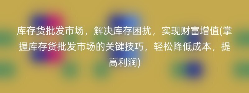 库存货批发市场，解决库存困扰，实现财富增值(掌握库存货批发市场的关键技巧，轻松降低成本，提高利润)