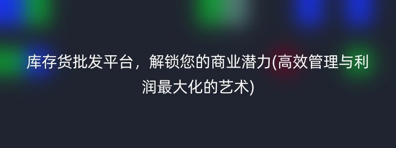 库存货批发平台，解锁您的商业潜力(高效管理与利润最大化的艺术)