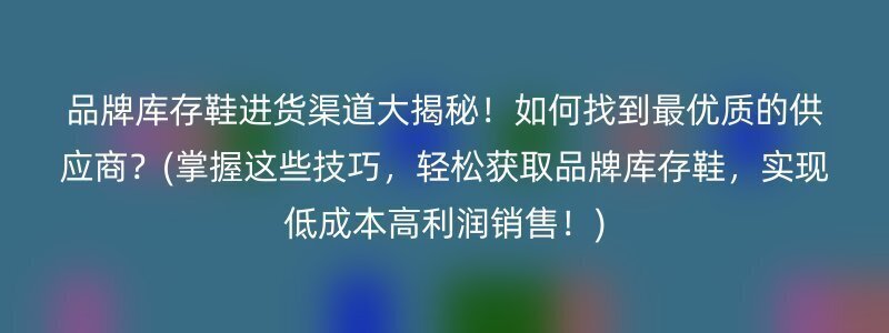 品牌库存鞋进货渠道大揭秘！如何找到最优质的供应商？(掌握这些技巧，轻松获取品牌库存鞋，实现低成本高利润销售！)