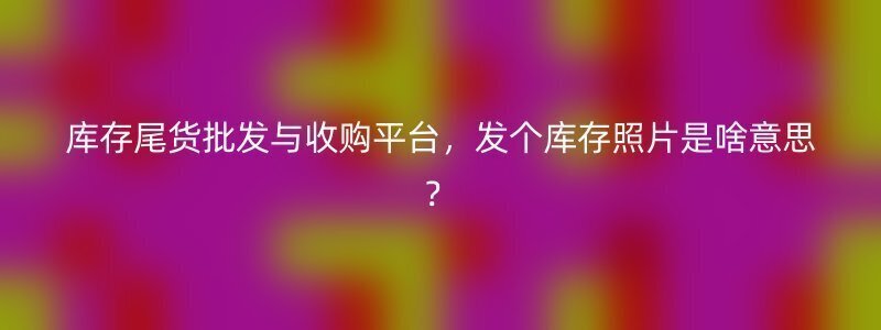 库存尾货批发与收购平台，发个库存照片是啥意思？