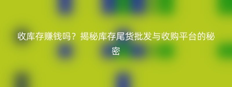 收库存赚钱吗？揭秘库存尾货批发与收购平台的秘密