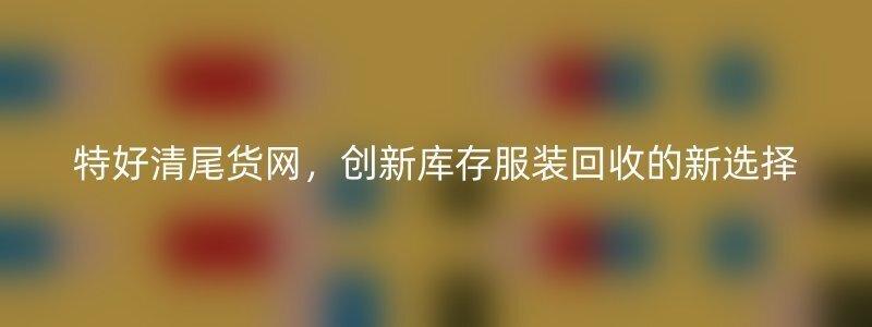 特好清尾货网，创新库存服装回收的新选择