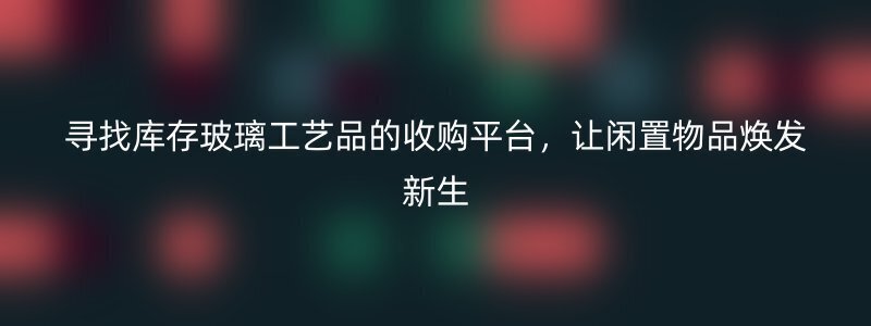 寻找库存玻璃工艺品的收购平台，让闲置物品焕发新生