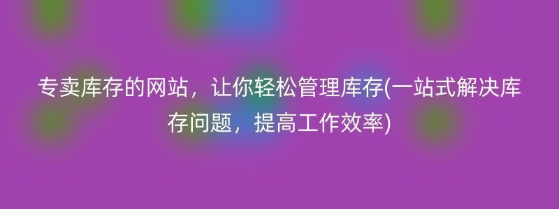 专卖库存的网站，让你轻松管理库存(一站式解决库存问题，提高工作效率)