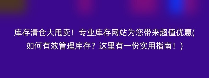 库存清仓大甩卖！专业库存网站为您带来超值优惠(如何有效管理库存？这里有一份实用指南！)