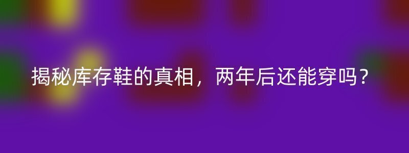 揭秘库存鞋的真相，两年后还能穿吗？