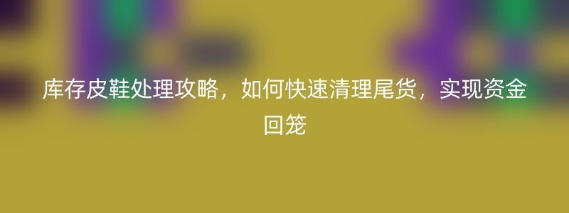 库存皮鞋处理攻略，如何快速清理尾货，实现资金回笼