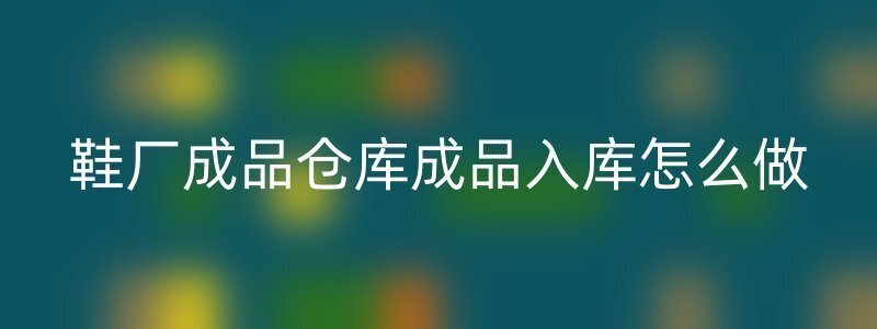 鞋厂成品仓库成品入库怎么做