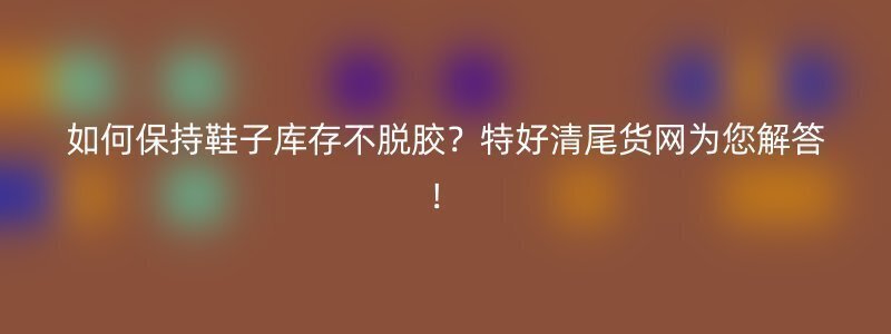 如何保持鞋子库存不脱胶？特好清尾货网为您解答！