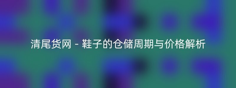 清尾货网 - 鞋子的仓储周期与价格解析