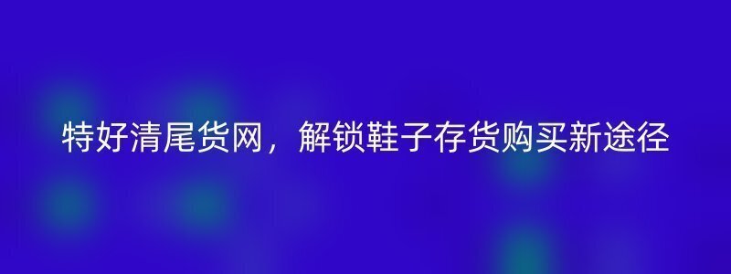 特好清尾货网，解锁鞋子存货购买新途径