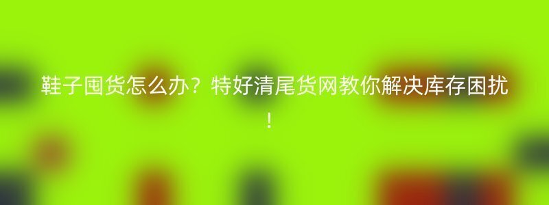 鞋子囤货怎么办？特好清尾货网教你解决库存困扰！