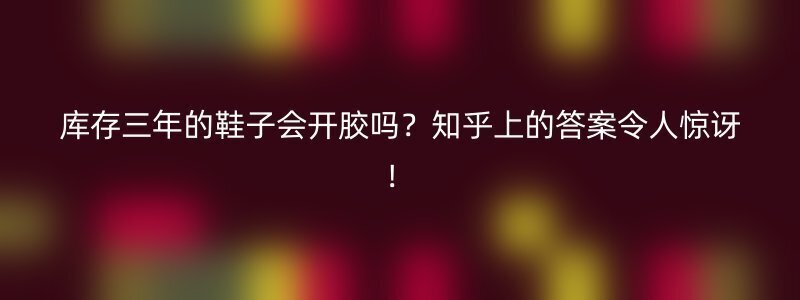 库存三年的鞋子会开胶吗？知乎上的答案令人惊讶！