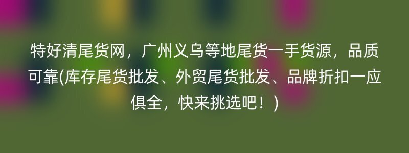 特好清尾货网，广州义乌等地尾货一手货源，品质可靠(库存尾货批发、外贸尾货批发、品牌折扣一应俱全，快来挑选吧！)