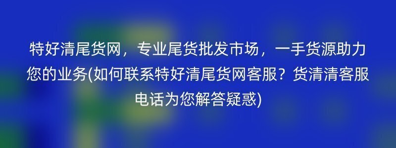 特好清尾货网，专业尾货批发市场，一手货源助力您的业务(如何联系特好清尾货网客服？货清清客服电话为您解答疑惑)