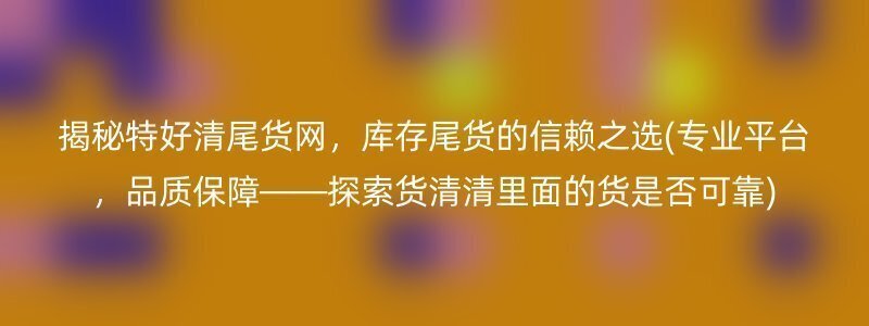 揭秘特好清尾货网，库存尾货的信赖之选(专业平台，品质保障——探索货清清里面的货是否可靠)