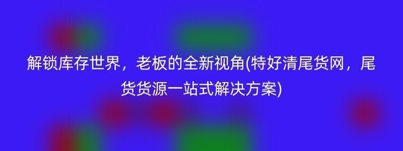 解锁库存世界，老板的全新视角(特好清尾货网，尾货货源一站式解决方案)