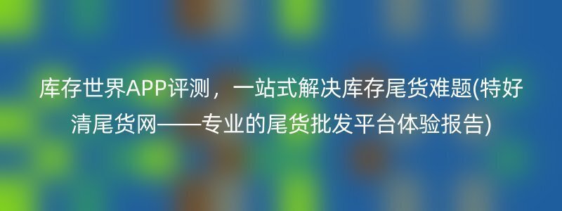 库存世界APP评测，一站式解决库存尾货难题(特好清尾货网——专业的尾货批发平台体验报告)