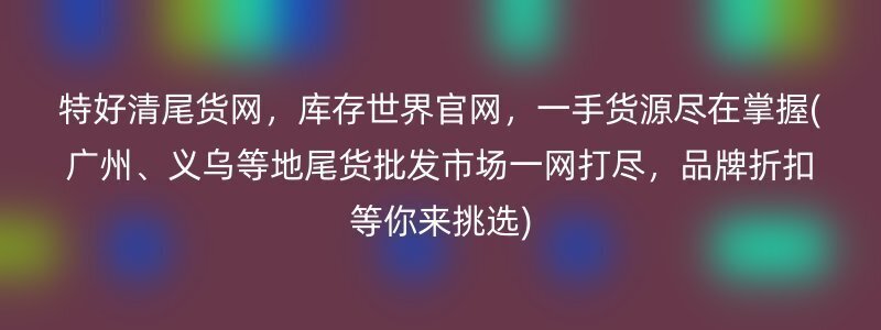 特好清尾货网，库存世界官网，一手货源尽在掌握(广州、义乌等地尾货批发市场一网打尽，品牌折扣等你来挑选)