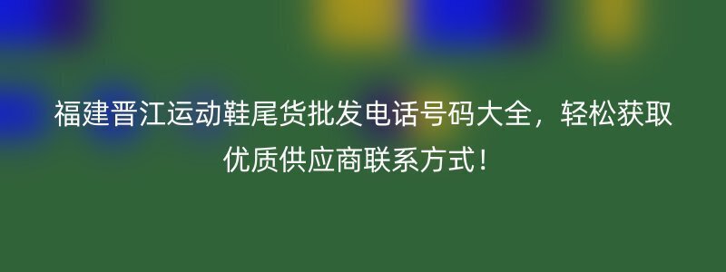 福建晋江运动鞋尾货批发电话号码大全，轻松获取优质供应商联系方式！