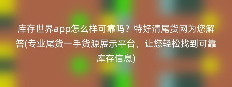 库存世界app怎么样可靠吗？特好清尾货网为您解答(专业尾货一手货源展示平台，让您轻松找到可靠库存信息)