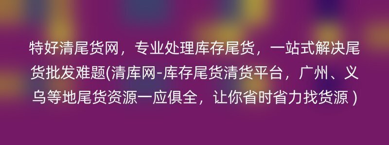 特好清尾货网，专业处理库存尾货，一站式解决尾货批发难题(清库网-库存尾货清货平台，广州、义乌等地尾货资源一应俱全，让你省时省力找货源 )