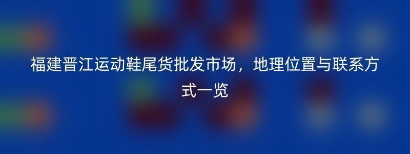 福建晋江运动鞋尾货批发市场，地理位置与联系方式一览