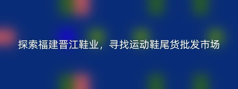 探索福建晋江鞋业，寻找运动鞋尾货批发市场