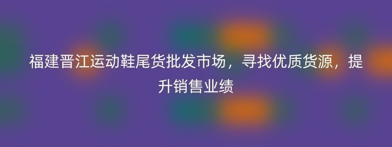 福建晋江运动鞋尾货批发市场，寻找优质货源，提升销售业绩