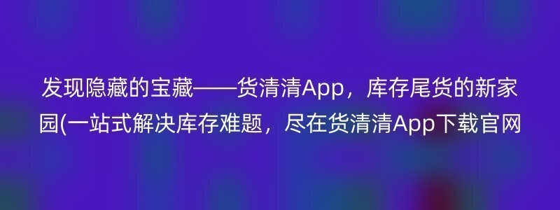 发现隐藏的宝藏——货清清App，库存尾货的新家园(一站式解决库存难题，尽在货清清App下载官网)