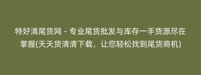 特好清尾货网 - 专业尾货批发与库存一手货源尽在掌握(天天货清清下载，让您轻松找到尾货商机)