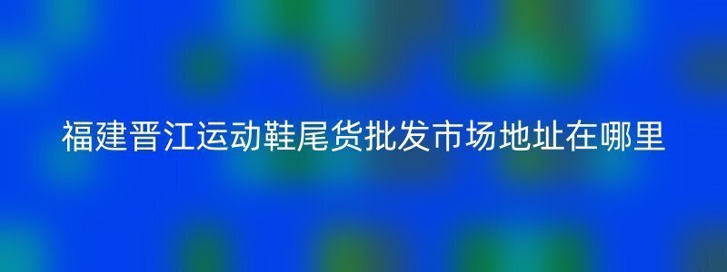 福建晋江运动鞋尾货批发市场地址在哪里